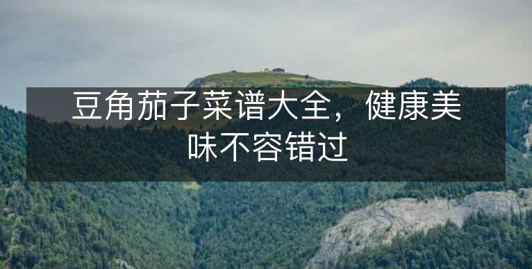 豆角茄子菜谱大全,健康美味不容错过 豆角茄子菜谱大全,健康美味不容错过