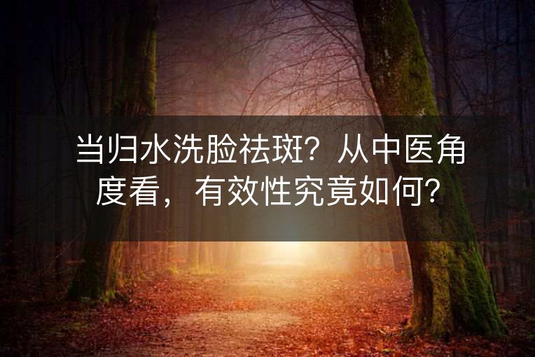 当归水洗脸祛斑?从中医角度看,有效性究竟如何? 当归水洗脸祛斑?从中医角度看,有效性究竟如何?