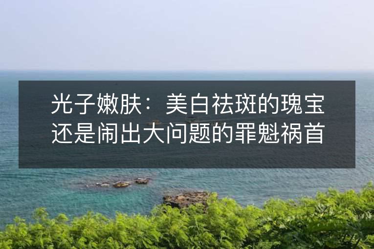 光子嫩肤:美白祛斑的瑰宝还是闹出大问题的罪魁祸首? 光子嫩肤:美白祛斑的瑰宝还是闹出大问题的罪魁祸首?